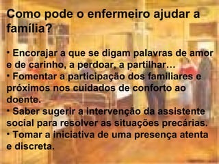 Como pode o enfermeiro ajudar a
família?
• Encorajar a que se digam palavras de amor
e de carinho, a perdoar, a partilhar…
• Fomentar a participação dos familiares e
próximos nos cuidados de conforto ao
doente.
• Saber sugerir a intervenção da assistente
social para resolver as situações precárias.
• Tomar a iniciativa de uma presença atenta
e discreta.

 