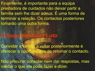 Finalmente, é importante para a equipa
prestadora de cuidados não deixar partir a
família sem lhe dizer adeus. É uma forma de
terminar a relação. Os contactos posteriores
tomarão uma outra forma.

O Seguimento do Luto
Convidar a família a voltar posteriormente é
oferecer a oportunidade de retomar o contacto.
Não procurar consolar nem dar respostas, mas
validar o que ela pode fazer e dizer.

 