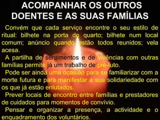 ACOMPANHAR OS OUTROS
DOENTES E AS SUAS FAMÍLIAS
Convém que cada serviço encontre o seu estilo de
ritual: bilhete na porta do quarto; bilhete num local
comum; anúncio quando estão todos reunidos; vela
acesa.
A partilha de sentimentos e de vivências com outras
famílias permite já um trabalho de pré-luto.
Pode ser ainda uma ocasião para se familiarizar com a
morte futura e para manifestar a sua solidariedade com
os que já estão enlutados.
Prever locais de encontro entre famílias e prestadores
de cuidados para momentos de convívio.
Pensar e organizar a presença, a actividade e o
enquadramento dos voluntários.

 