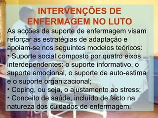 INTERVENÇÕES DE
ENFERMAGEM NO LUTO
As acções de suporte de enfermagem visam
reforçar as estratégias de adaptação e
apoiam-se nos seguintes modelos teóricos:
• Suporte social composto por quatro eixos
interdependentes: o suporte informativo, o
suporte emocional, o suporte de auto-estima
e o suporte organizacional;
• Coping, ou seja, o ajustamento ao stress;
• Conceito de saúde, incluído de facto na
natureza dos cuidados de enfermagem.

 