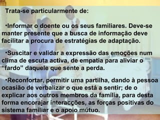 Trata-se particularmente de:
•Informar o doente ou os seus familiares. Deve-se
manter presente que a busca de informação deve
facilitar a procura de estratégias de adaptação.
•Suscitar e validar a expressão das emoções num
clima de escuta activa, de empatia para aliviar o
“fardo” daquele que sente a perda.
•Reconfortar, permitir uma partilha, dando à pessoa
ocasião de verbalizar o que está a sentir; de o
explicar aos outros membros da família, para desta
forma encorajar interacções, as forças positivas do
sistema familiar e o apoio mútuo.

 