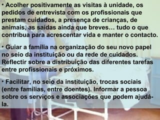 • Acolher positivamente as visitas à unidade, os
pedidos de entrevista com os profissionais que
prestam cuidados, a presença de crianças, de
animais, as saídas ainda que breves… tudo o que
contribua para acrescentar vida e manter o contacto.
• Guiar a família na organização do seu novo papel
no seio da instituição ou da rede de cuidados.
Reflectir sobre a distribuição das diferentes tarefas
entre profissionais e próximos.
• Facilitar, no seio da instituição, trocas sociais
(entre famílias, entre doentes). Informar a pessoa
sobre os serviços e associações que podem ajudála.

 
