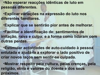 •Não esperar reacções idênticas de luto em
pessoas diferentes.
•Explicar variações na expressão do luto nos
diferentes familiares.
•Explicar que se sentirão pior antes de melhorar.
•Facilitar a identificação de: sentimentos de
irritação, raiva e culpa; e a forma como lidaram com
outras perdas.
•Estimular actividades de auto-cuidado à pessoa
enlutada e ajudá-la a explorar o lado positivo de
criar novos laços sem sentir-se culpada.
•Mostrar respeito pela cultura, pelas crenças, pela
religião, etnia e valores do doente e dos seus
próximos.

 