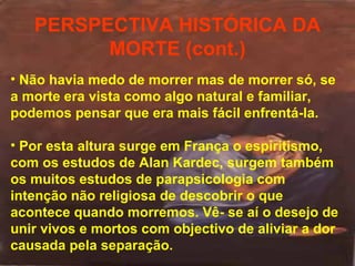PERSPECTIVA HISTÓRICA DA
MORTE (cont.)
• Não havia medo de morrer mas de morrer só, se
a morte era vista como algo natural e familiar,
podemos pensar que era mais fácil enfrentá-la.
• Por esta altura surge em França o espiritismo,
com os estudos de Alan Kardec, surgem também
os muitos estudos de parapsicologia com
intenção não religiosa de descobrir o que
acontece quando morremos. Vê- se aí o desejo de
unir vivos e mortos com objectivo de aliviar a dor
causada pela separação.

 