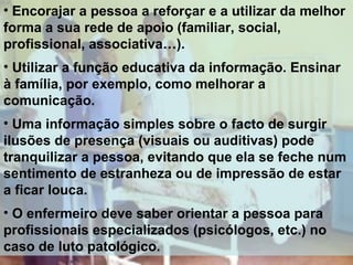 • Encorajar a pessoa a reforçar e a utilizar da melhor
forma a sua rede de apoio (familiar, social,
profissional, associativa…).
• Utilizar a função educativa da informação. Ensinar
à família, por exemplo, como melhorar a
comunicação.
• Uma informação simples sobre o facto de surgir
ilusões de presença (visuais ou auditivas) pode
tranquilizar a pessoa, evitando que ela se feche num
sentimento de estranheza ou de impressão de estar
a ficar louca.
• O enfermeiro deve saber orientar a pessoa para
profissionais especializados (psicólogos, etc.) no
caso de luto patológico.

 