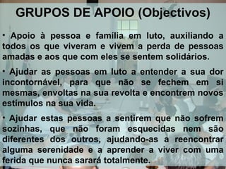 GRUPOS DE APOIO (Objectivos)
• Apoio à pessoa e família em luto, auxiliando a
todos os que viveram e vivem a perda de pessoas
amadas e aos que com eles se sentem solidários.
• Ajudar as pessoas em luto a entender a sua dor
incontornável, para que não se fechem em si
mesmas, envoltas na sua revolta e encontrem novos
estímulos na sua vida.
• Ajudar estas pessoas a sentirem que não sofrem
sozinhas, que não foram esquecidas nem são
diferentes dos outros, ajudando-as a reencontrar
alguma serenidade e a aprender a viver com uma
ferida que nunca sarará totalmente.

 