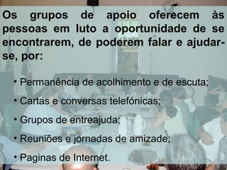 Os grupos de apoio oferecem às
pessoas em luto a oportunidade de se
encontrarem, de poderem falar e ajudarse, por:
• Permanência de acolhimento e de escuta;
• Cartas e conversas telefónicas;
• Grupos de entreajuda;
• Reuniões e jornadas de amizade;
• Paginas de Internet.

 