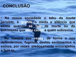 CONCLUSÃO
• Na nossa sociedade o tabu da morte
persiste, é grande o medo e silêncio que
existe quando se fala da morte ou do
sofrimento que esta causa a quem sobrevive.
• Na maioria das vezes, de forma a nos
defendermos, fugimos destes sentimentos e
somos, por vezes, piedosamente encorajados
a fazê-lo.

 