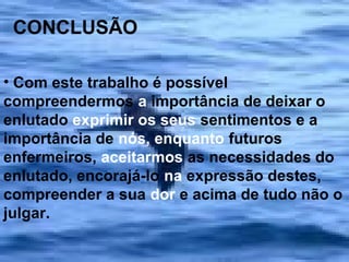 CONCLUSÃO
• Com este trabalho é possível
compreendermos a importância de deixar o
enlutado exprimir os seus sentimentos e a
importância de nós, enquanto futuros
enfermeiros, aceitarmos as necessidades do
enlutado, encorajá-lo na expressão destes,
compreender a sua dor e acima de tudo não o
julgar.

 