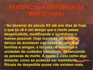 PERSPECTIVA HISTÓRICA DA
MORTE (cont.)
• No decorrer do século XX até aos dias de hoje,
o que se vê é um desejo que a morte passe
despercebida, modificando o quotidiano o
menos possível. Hoje morre-se só, a morte
deixou de acontecer nas casas ao lado das
famílias e amigos, e foi para os hospitais e
unidades de cuidados intensivos, distanciando
as pessoas da morte. A morte é vista como algo
distante, como se pudesse ser inexistente.
Rituais de despedida quase não existem mais.

 