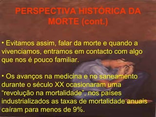 PERSPECTIVA HISTÓRICA DA
MORTE (cont.)
• Evitamos assim, falar da morte e quando a
vivenciamos, entramos em contacto com algo
que nos é pouco familiar.
• Os avanços na medicina e no saneamento
durante o século XX ocasionaram uma
“revolução na mortalidade”, nos países
industrializados as taxas de mortalidade anuais
caíram para menos de 9%.

 