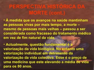 PERSPECTIVA HISTÓRICA DA
MORTE (cont.)
• À medida que os avanços na saúde mantinham
as pessoas vivas por mais tempo, a morte –
mesmo de pessoas mais velhas – passou a ser
considerada como fracasso do tratamento médico
em vez de fim natural da vida.
• Actualmente, questão fundamental é a
valorização da vida biológica. No entanto uma
valorização individual em detrimento da
valorização da vida colectiva. Esse é o preço de
uma medicina que este elevando a média de vida
para os 80 anos.

 