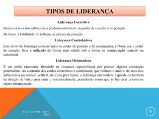 TIPOS DE LIDERANÇA
                                      Liderança Coercitiva
Baseia os seus atos influenciais predominantemente no poder de coerção e de posição.
Definem a habilidade de influenciar através da punição.
                                    Liderança Controladora
Este estilo de liderança apoia-se mais no poder de posição e de recompensa, embora use o poder
de coerção. Este é utilizado de forma mais subtil, sob a forma de manipulação material ou
emocional.
                                     Liderança Orientadora
É um estilo raramente abordado na literatura especializada por possuir alguma conotação
paternalista. Ao contrário dos estilos coercitivos e controlador, que limitam o âmbito de seus atos
influenciais no sentido vertical, de cima para baixo, a liderança orientadora expande-os também
na direção de baixo para cima e horizontalmente, permitindo assim que as barreiras estruturais
sejam ultrapassadas.




             ANO LETIVO: 2011-                                                                        9
                          2012
 