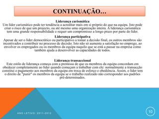 CONTINUAÇÃO…
                                      Liderança carismática
Um líder carismático pode ter tendência a acreditar mais em si próprio do que na equipa. Isto pode
 criar o risco de que um projecto, ou até mesmo uma organização inteira. A liderança carismática
   tem uma grande responsabilidade e requer um compromisso a longo prazo por parte do líder.
                                     Liderança participativa
Apesar de ser o líder democrático ou participativo a tomar a decisão final, os outros membros são
incentivados a contribuir no processo de decisão. Isto não só aumenta a satisfação no emprego, ao
 envolver os empregados ou os membros da equipa naquilo que se está a passar na empresa como
                       também ajuda a desenvolver as capacidades de todos.

                                    Liderança transaccional
   Este estilo de liderança começa com a premissa de que os membros da equipa concordam em
obedecer completamente ao líder quando começam a trabalhar com ele: normalmente a transacção
constitui o pagamento aos membros da equipa em troca de esforço e obediência. Assim, o líder tem
 o direito de "punir" os membros da equipa se o trabalho realizado não corresponder aos padrões
                                        pré-determinados.




          ANO LETIVO: 2011-2012
                                                                                                     10
 