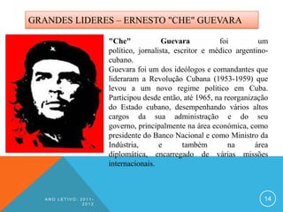 GRANDES LIDERES – ERNESTO "CHE" GUEVARA

                       "Che"             Guevara          foi         um
                       político, jornalista, escritor e médico argentino-
                       cubano.
                       Guevara foi um dos ideólogos e comandantes que
                       lideraram a Revolução Cubana (1953-1959) que
                       levou a um novo regime político em Cuba.
                       Participou desde então, até 1965, na reorganização
                       do Estado cubano, desempenhando vários altos
                       cargos da sua administração e do seu
                       governo, principalmente na área económica, como
                       presidente do Banco Nacional e como Ministro da
                       Indústria,       e       também       na      área
                       diplomática, encarregado de várias missões
                       internacionais.



   ANO LETIVO: 2011-                                                   14
                2012
 