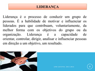 LIDERANÇA

Liderança é o processo de conduzir um grupo de
pessoas. É a habilidade de motivar e influenciar os
liderados para que contribuam, voluntariamente, da
melhor forma com os objetivos do grupo ou da
organização. Liderança é a capacidade de
orientar, controlar, dirigir, analisar e influenciar pessoas
em direção a um objetivo, um resultado.




                                    ANO LETIVO: 2011-2012      6
 