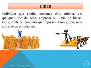 LÍDER

Indivíduo que chefia, comanda e/ou orienta, em
qualquer tipo de ação, empresa ou linha de ideias.
Guia, chefe ou condutor que representa um grupo, uma
corrente de opinião, etc.




                                                       7
     ANO LETIVO: 2011-2012
 