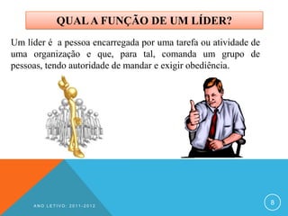 QUAL A FUNÇÃO DE UM LÍDER?
Um líder é a pessoa encarregada por uma tarefa ou atividade de
uma organização e que, para tal, comanda um grupo de
pessoas, tendo autoridade de mandar e exigir obediência.




     ANO LETIVO: 2011-2012
                                                                 8
 