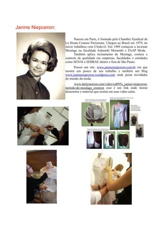 Janine Niepceron:

                           Nasceu em Paris, é formada pela Chambre Syndical de
                    La Houte Couture Parisienne. Chegou ao Brasil em 1979, no
                    inicio trabalhou com Clodovil. Em 1989 começou a lecionar
                    Moulage na faculdade Anhembi Morumbi e FAAP Moda.
                           Também aplica treinamento de Moulage, costura e
                    controle de qualidade em empresas, faculdades e entidades
                    como SENAI e SEBRAE dentro e fora de São Pauto.
                          Possui um site: www.janineniepceron.com.br em que
                    mostra um pouco de seu trabalho e também um blog
                    www.janineniepceron.wordpress.com onde posta novidades
                    do mundo da moda.
                         www.dailymotion.com/video/xd095s_janine-niepceron-
                    metodo-de-moulage_creation esse é um link onde Janine
                    demonstra o material que ensina em suas vídeo aulas.
 