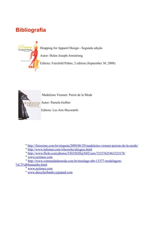 Bibliografia


                 Drapping for Apparel Design - Segunda edição

                 Autor: Helen Joseph-Armstrong

                 Editora: Fairchild Pubns; 2 edition (September 30, 2008)




                  Madeleine Vionnet: Purist de la Mode

                  Autor: Pamela Golbin

                  Editora: Les Arts Decoratifs




    * http://finissimo.com.br/etiqueta/2009/06/29/madeleine-vionnet-puriste-de-la-mode/
    * http://www.infomat.com/whoswho/alixgres.html
    * http://www.flickr.com/photos/53035820@N02/sets/72157625463323178/
    * www.nytimes.com
    * http://www.comunidademoda.com.br/moulage-nbr-13377-modelagem-
%C2%B4tamanho.html
    * www.nytimes.com
    * www.daisyfairbanks.typepad.com
 