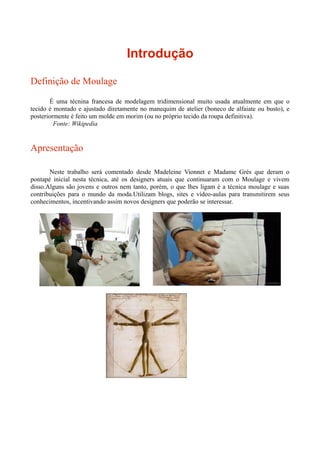 Introdução

Definição de Moulage
       É uma técnina francesa de modelagem tridimensional muito usada atualmente em que o
tecido é montado e ajustado diretamente no manequim de atelier (boneco de alfaiate ou busto), e
posteriormente é feito um molde em morim (ou no próprio tecido da roupa definitiva).
         Fonte: Wikipedia


Apresentação

       Neste trabalho será comentado desde Madeleine Vionnet e Madame Grès que deram o
pontapé inicial nesta técnica, até os designers atuais que continuaram com o Moulage e vivem
disso.Alguns são jovens e outros nem tanto, porém, o que lhes ligam é a técnica moulage e suas
contribuições para o mundo da moda.Utilizam blogs, sites e vídeo-aulas para transmitirem seus
conhecimentos, incentivando assim novos designers que poderão se interessar.
 