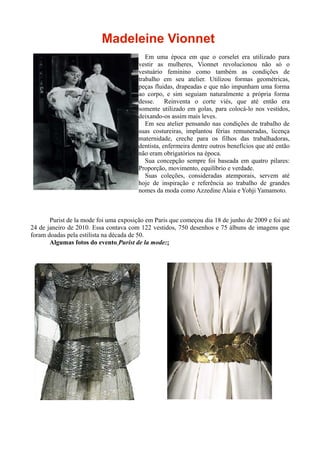 Madeleine Vionnet
                                           Em uma época em que o corselet era utilizado para
                                        vestir as mulheres, Vionnet revolucionou não só o
                                        vestuário feminino como também as condições de
                                        trabalho em seu atelier. Utilizou formas geométricas,
                                        peças fluidas, drapeadas e que não impunham uma forma
                                        ao corpo, e sim seguiam naturalmente a própria forma
                                        desse.     Reinventa o corte viés, que até então era
                                        somente utilizado em golas, para colocá-lo nos vestidos,
                                        deixando-os assim mais leves.
                                           Em seu atelier pensando nas condições de trabalho de
                                        suas costureiras, implantou férias remuneradas, licença
                                        maternidade, creche para os filhos das trabalhadoras,
                                        dentista, enfermeira dentre outros benefícios que até então
                                        não eram obrigatórios na época.
                                           Sua concepção sempre foi baseada em quatro pilares:
                                        Proporção, movimento, equilíbrio e verdade.
                                           Suas coleções, consideradas atemporais, servem até
                                        hoje de inspiração e referência ao trabalho de grandes
                                        nomes da moda como Azzedine Alaia e Yohji Yamamoto.



       Purist de la mode foi uma exposição em Paris que começou dia 18 de junho de 2009 e foi até
24 de janeiro de 2010. Essa contava com 122 vestidos, 750 desenhos e 75 álbuns de imagens que
foram doadas pela estilista na década de 50.
       Algumas fotos do evento Purist de la mode::
 