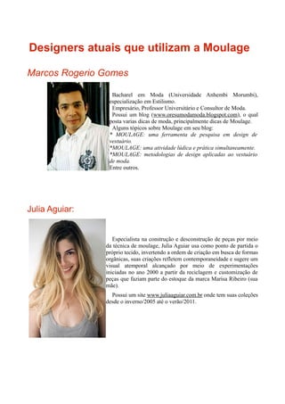 Designers atuais que utilizam a Moulage

Marcos Rogerio Gomes

                  Bacharel em Moda (Universidade Anhembi Morumbi),
                 especialização em Estilismo.
                  Empresário, Professor Universitário e Consultor de Moda.
                  Possui um blog (www.oresumodamoda.blogspot.com), o qual
                 posta varias dicas de moda, principalmente dicas de Moulage.
                  Alguns tópicos sobre Moulage em seu blog:
                 * MOULAGE: uma ferramenta de pesquisa em design de
                 vestuário.
                 *MOULAGE: uma atividade lúdica e prática simultaneamente.
                 *MOULAGE: metodologias de design aplicadas ao vestuário
                 de moda.
                 Entre outros.




Julia Aguiar:


                   Especialista na construção e desconstrução de peças por meio
                da técnica de moulage, Julia Aguiar usa como ponto de partida o
                próprio tecido, invertendo a ordem de criação em busca de formas
                orgânicas, suas criações refletem contemporaneidade e sugere um
                visual atemporal alcançado por meio de experimentações
                iniciadas no ano 2000 a partir da reciclagem e customização de
                peças que faziam parte do estoque da marca Marisa Ribeiro (sua
                mãe).
                  Possui um site www.juliaaguiar.com.br onde tem suas coleções
                desde o inverno/2005 até o verão/2011.
 