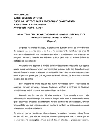 FATEC BARUERI
CURSO: COMÉRCIO EXTERIOR
DISCIPLINA: MÉTODOS PARA A PRODUÇÃO DO CONHECIMENTO
ALUNO: DANIELA NUNES PEREIRA
PROFESSOR: NAILTON MATOS
OS MÉTODOS CIENTÍFICOS COMO POSSIBILIDADE DE CONSTRUÇÃO DE
CONHECIMENTOS NO ENSINO DE CIÊNCIAS
(Resumo)
Segundo os autores do artigo, os professores buscam aplicar os procedimentos
de pesquisa nas escolas para a produção do conhecimento científico. Nos anos 60
foram propostos projetos que buscavam centralizar o ensino quanto aos processos de
pesquisa pensando apenas em métodos aceitos pela ciência, dando ênfase na
metodologia experimental.
Os professores seguiam o método científico cegamente acreditando que apenas
aquela forma poderia construir um conhecimento e qualquer outro tipo de conhecimento
que não fosse o empírico era julgado como suspeito, isso é tido como um senso comum
onde às pessoas pressupõe que seguindo o método científico os resultados são mais
eficazes que os outros.
Esse modelo de ensino requer dos alunos habilidades como a capacidade de
observar, formular perguntas, elaborar hipóteses, verificar e confirmar as hipóteses
formuladas e construir o conhecimento científico a partir disso.
Contudo, no decorrer das décadas surgiram críticas quando a essa ideia,
evoluindo para a epistemologia que promove relação entre aluno e conhecimento sendo
que o objetivo do artigo lido era entender o método científico no âmbito escolar, também
foi percebido que não existe apenas um método e também ele sozinho não assegura
totalmente a veracidade da teoria.
Por meio do método científico os alunos atingem os objetivos propostos pelo professor
na sala de aula, por trás de qualquer proposta preocupada com a construção do
conhecimento há concepções e ideias explicitadas em relação aos processos de ensinar
 