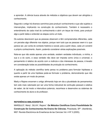 e aprender. A ciência busca através de métodos e objetivos que devem ser atingidos o
conhecimento.
Segundo o artigo há diversos caminhos para produzir conhecimento e que são sujeitos a
intervenções, implicando na construção do conhecimento. Também é necessário o
entendimento de cada nível do conhecimento e abrir um leque de níveis, para produzir
algo a partir deles e entender as etapas como um todo.
Os autores descrevem que as pessoas observam e têm compreensões diferentes, cada
um percebe algo diferente nos objetos, porque nem tudo que as pessoas veem é o que
parece ser, por conta do contexto histórico e social, pois a partir disso, cada um constrói
o próprio conhecimento. Assim, podendo considerar várias explicações possíveis.
Nota-se que não existe apenas uma verdade, existem verdades individuais, a minha, a
sua e a do outro, e essa verdade não deve ser imposta como única e universal, o
pensamento é relativo de acordo com a vivência e dos interesses da pessoa, é levado
em consideração todas as possibilidades de produção do conhecimento.
A aplicação do método científico tanto pensa no problema para formular hipóteses e
quanto a partir de uma hipótese pode-se formular o problema, demonstrando que não
existe apenas um modo de pensar.
Marly e Rejane encerram o artigo afirmando hoje em dia a pluralidade de pensamentos
tem sido mais valorizado por ser uma forma indicutivel de contrução pessoal e coletiva
de saber, de tal modo a intercultura potencia, reconhece e desenvolve os sistemas de
conhecimento do aluno e do professor.
REFERÊNCIA BIBLIOGRÁFICA
MARSULO¹, Marly¹. SILVA¹, Rejane¹. Os Métodos Científicos Como Possibilidade De
Construção De Conhecimentos No Ensino De Ciências. Piracibada, SP¹. Uberlândia,
MG²: Revista Electrónica de Enseñanza de las Ciencias Vol. 4 Nº 3 (2005).
 