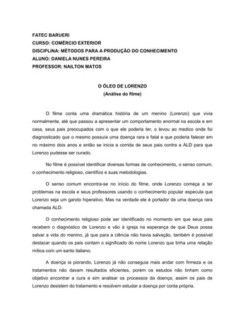 FATEC BARUERI
CURSO: COMÉRCIO EXTERIOR
DISCIPLINA: MÉTODOS PARA A PRODUÇÃO DO CONHECIMENTO
ALUNO: DANIELA NUNES PEREIRA
PROFESSOR: NAILTON MATOS
O ÓLEO DE LORENZO
(Análise do filme)
O filme conta uma dramática história de um menino (Lorenzo) que vivia
normalmente, até que passou a apresentar um comportamento anormal na escola e em
casa, seus pais preocupados com o que ele poderia ter, o levou ao medico onde foi
diagnosticado que o mesmo possuía uma doença rara e fatal e que poderia falecer em
no máximo dois anos e então se inicia a corrida de seus pais contra a ALD para que
Lorenzo pudesse ser curado.
No filme é possível identificar diversas formas de conhecimento, o senso comum,
o conhecimento religioso, científico e suas metodologias.
O senso comum encontra-se no início do filme, onde Lorenzo começa a ter
problemas na escola e seus professores usando o conhecimento popular especula que
Lorenzo seja um garoto hiperativo. Mas na verdade ele é portador de uma doença rara
chamada ALD.
O conhecimento religioso pode ser identificado no momento em que seus pais
recebem o diagnóstico de Lorenzo e vão à igreja na esperança de que Deus possa
salvar a vida do menino, já que para a ciência não havia salvação, também é possível
destacar quando os pais contam o significado do nome Lorenzo que tinha uma relação
mítica com um santo italiano.
A doença ia piorando, Lorenzo já não conseguia mais andar com firmeza e os
tratamentos não davam resultados eficientes, porém os estudos não tinham como
objetivo encontrar a cura e sim analisar os processos da doença, assim os pais de
Lorenzo desistem do tratamento e resolvem estudar a doença por conta própria.
 