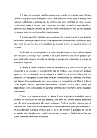 E então conhecimento científico passa a ter grande importância, pois, Mikaela
Odone e Augusto Odone começam a lutar para descobrir a cura para a doença ALD,
visitando bibliotecas e participando de conferências com cientistas de vários países
combinando ideias e teorias, até chegar em um óleo de cozinha que extraído o
composto que destruía a mielina do cérebro, traria bons resultados não só para Lorenzo
como para todos os meninos portadores da doença.
O método científico utilizado para os estudos foi o experimental já que Lorenzo
estava com a doença e precisava da cura rapidamente ele mesmo foi cobaia para seus
pais, junto de sua tia que era hospedeira da doença já que só causava efeitos em
homens.
A ciência é de suma importância e muito bem destacado no filme, pois se tivesse
sido estudada a doença ALD, Lorenzo e os outros meninos não teriam passado por
tanto sofrimento, portanto a função da ciência é a solução dos problemas e a procura de
soluções e respostas.
A ciência é como a medicina com os tratamentos e a procura da solução dos
problemas e da doença, o conhecimento são os médicos que procuravam produzir
algum tipo de conhecimento sobre a doença, a biblioteca que tinham informações que
poderiam ser interligadas a partir disso produzir conhecimento, os cientistas e químicos
que tiveram forte participação com seus estudos, a metodologia científica é a forma
como Augusto estuda, montando experimentos, usando cunhada como cobaia pra
depois testar e ver os resultados em Lorenzo na tentativa de reverter os danos causados
pela doença.
O filme pode mostrar o quanto a ciência é importante para a sociedade, para a
melhoria na qualidade de vida das pessoas, pois sem ela, haveria apenas problemas
que não seriam questionados, tão pouco resolvidos. Porém é possível observar que os
cientistas dão mais importância àquilo que irá lhes proporcionar prestígios não levando
em consideração o objetivo principal que é o dever de melhorar a qualidade de vida da
sociedade, além de cobiçarem o mérito apenas para si, negando dividir informações com
outros cientistas e trabalhos em equipe.
 