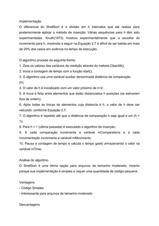 Implementação
O diferencial do ShellSort é a divisão em h intervalos que ele realiza para
posteriormente aplicar o método de inserção. Várias sequências para h têm sido
experimentadas. Knuth(1973) mostrou experimentalmente que a escolha do
incremento para h, mostrada a seguir na Equação 2.7 é difícil de ser batida em mais
de 20% dos casos em eciência no tempo de execução.


O algoritmo procede da seguinte forma:
1. Zera os valores das variáveis de medição através do método ClearAll();
2. Inicia a contagem de tempo com a função start();
3. O algoritmo usa uma variável auxiliar denominada distância de comparação
(h);
4. O valor de h é inicializado com um valor próximo de n=2;
5. A troca é feita entre elementos que estão distanciados h posições (se estiverem
fora de ordem);
6. Após todas as trocas de elementos cuja distancia é h, o valor de h deve ser
reduzido: conforme Equação 2.7;
7. O algoritmo é repetido até que a distância de comparação h seja igual a um (h =
1);
8. Para h = 1 (ultima passada) é executado o algoritmo de inserção;
9. A cada comparação incrementa a variável mComparations e a cada
movimentação incrementa a variável mMoviments;
10. Pausa a contagem de tempo e calcula o tempo gasto armazenando o valor na
variável mTime;


Análise do algoritmo
O ShellSort é uma ótima opção para arquivos de tamanho moderado, mesmo
porque sua implementação é simples e requer uma quantidade de código pequena.


Vantagens
- Código Simples
- Interessante para arquivos de tamanho moderado


Desvantagens
 