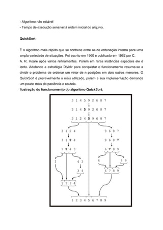 - Algoritmo não estável
- Tempo de execução sensível à ordem inicial do arquivo.


QuickSort


É o algoritmo mais rápido que se conhece entre os de ordenação interna para uma
ampla variedade de situações. Foi escrito em 1960 e publicado em 1962 por C.
A. R. Hoare após vários refinamentos. Porém em raras instâncias especiais ele é
lento. Adotando a estratégia Dividir para conquistar o funcionamento resume-se a
dividir o problema de ordenar um vetor de n posições em dois outros menores. O
QuickSort é provavelmente o mais utilizado, porém a sua implementação demanda
um pouco mais de paciência e cautela.
Ilustração do funcionamento do algoritmo QuickSort.
 