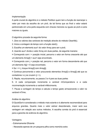 Implementação
A parte crucial do algoritmo é o método Partition quem tem a função de rearranjar o
vetor por meio da escolha de um pivô, de tal forma que ao final o vetor estará
particionado em uma parte esquerda com chaves menores ou iguais ao pivô e outra
maiores ou iguais.


O algoritmo procede da seguinte forma:
1. Zera os valores das variáveis de medição através do método ClearAll();
2. Inicia a contagem de tempo com a função start();
3. Escolha um elemento aux1 do vetor Array para ser o pivô;
4. Usando aux1 divida o vetor Array em duas partes, da seguinte maneira:
¤ Começando com i = posição inicial, percorra o vetor em forma crescente até que
um elemento Array[i] = aux1 seja encontrado.
¤ Começando com j = posição nal, percorra o vetor em forma descendente até que
um elemento A[j] = X seja encontrado;
¤ Se i <= j, troque Array[i] com Array[j];
¤ Continue percorrendo o vetor procurando elementos Array[i] e Array[j] até que os
contadores i e j se cruzem (j < i).
5. Repita, recursivamente, os passos 3 e 4 para as duas partes
6. A cada comparação incrementa a variável mComparations e a cada
movimentação incrementa a variável mMoviments;
7. Pausa a contagem de tempo e calcula o tempo gasto armazenando o valor na
variável mTime;


Análise do algoritmo
O QuickSort é considerado o método mais eciente e é altamente recomendável para
arquivos grandes. Quanto mais o vetor estiver desordenado, maior será sua
vantagem em relação aos outros métodos. A escolha correta do pivô é essencial
para a garantia de eciência do algoritmo.


Vantagens
- Extremamente Eficiente
- Necessita apenas de um pequena pilha como memória extra
 