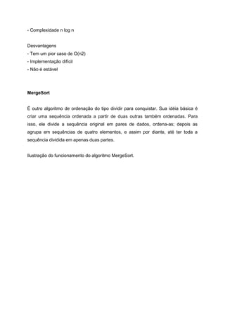 - Complexidade n log n


Desvantagens
- Tem um pior caso de O(n2)
- Implementação difícil
- Não é estável




MergeSort


É outro algoritmo de ordenação do tipo dividir para conquistar. Sua idéia básica é
criar uma sequência ordenada a partir de duas outras também ordenadas. Para
isso, ele divide a sequência original em pares de dados, ordena-as; depois as
agrupa em sequências de quatro elementos, e assim por diante, até ter toda a
sequência dividida em apenas duas partes.


Ilustração do funcionamento do algoritmo MergeSort.
 