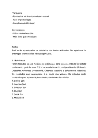 Vantagens
- Passível de ser transformado em estável
- Fácil Implementação
- Complexidade O(n log n)


Desvantagens
- Utiliza memória auxiliar
- Mais lento que o HeapSort




Testes
Aqui serão apresentados os resultados dos testes realizados. Os algoritmos de
ordenação foram escritos na linguagem Java.


3.2 Resultados
Foram testados os seis métodos de ordenação, para todos os método foi testado
um tamanho igual de vetor (25) e para cada tamanho um tipo diferente (Ordenado
Crescente, Ordenado Decrescente, Ordenado Aleatório e parcialmente Aleatório).
Os resultados aqui apresentado é a média dos valores. Os métodos serão
numerados para apresentação na tabela, conforme a lista abaixo:
1. Bubble Sort
2. Insertion Sort
3. Selection Sort
4. ShellSort
5. Quick Sort
6. Merge Sort
 
