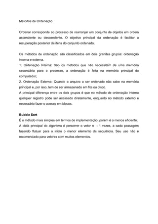 Métodos de Ordenação


Ordenar corresponde ao processo de rearranjar um conjunto de objetos em ordem
ascendente ou descendente. O objetivo principal da ordenação é facilitar a
recuperação posterior de itens do conjunto ordenado.


Os métodos de ordenação são classificados em dois grandes grupos: ordenação
interna e externa.
1. Ordenação Interna: São os métodos que não necessitam de uma memória
secundária para o processo, a ordenação é feita na memória principal do
computador;
2. Ordenação Externa: Quando o arquivo a ser ordenado não cabe na memória
principal e, por isso, tem de ser armazenado em fita ou disco.
A principal diferença entre os dois grupos é que no método de ordenação interna
qualquer registro pode ser acessado diretamente, enquanto no método externo é
necessário fazer o acesso em blocos.


Bubble Sort
É o método mais simples em termos de implementação, porém é o menos eficiente.
A idéia principal do algoritmo é percorrer o vetor n - 1 vezes, a cada passagem
fazendo flutuar para o inicio o menor elemento da sequência. Seu uso não é
recomendado para vetores com muitos elementos.
 
