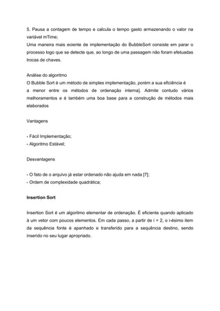 5. Pausa a contagem de tempo e calcula o tempo gasto armazenando o valor na
variável mTime;
Uma maneira mais eciente de implementação do BubbleSort consiste em parar o
processo logo que se detecte que, ao longo de uma passagem não foram efetuadas
trocas de chaves.


Análise do algoritmo
O Bubble Sort é um método de simples implementação, porém a sua eficiência é
a menor entre os métodos de ordenação interna]. Admite contudo vários
melhoramentos e é também uma boa base para a construção de métodos mais
elaborados


Vantagens


- Fácil Implementação;
- Algoritmo Estável;


Desvantagens


- O fato de o arquivo já estar ordenado não ajuda em nada [7];
- Ordem de complexidade quadrática;


Insertion Sort


Insertion Sort é um algoritmo elementar de ordenação. É eficiente quando aplicado
à um vetor com poucos elementos. Em cada passo, a partir de i = 2, o i-ésimo item
da sequência fonte é apanhado e transferido para a sequência destino, sendo
inserido no seu lugar apropriado.
 