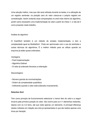 Uma solução melhor, mas que não será utilizada durante os testes, é a utilização de
um registro sentinela: na posição zero do vetor coloca-se o próprio registro em
consideração. Assim evitando duas comparações no anel mais interno do algoritmo,
porém seria necessário uma implementação do vetor a partir do índice 1, e não de 0
como proposto neste trabalho.




Análise do algoritmo


O InsertSort também é um método de simples implementação, e tem a
complexidade igual ao BubbleSort . Pode ser aprimorado com o uso de sentinela e
outras técnicas de algoritmos. É o melhor método para se utilizar quando os
arquivos já estão quase ordenados.


Vantagens
- Fácil Implementação
- Algoritmo Estável
- O vetor já ordenado favorece a ordenação


Desvantagens


- Número grande de movimentações
- Ordem de complexidade quadrática
- Ineficiente quando o vetor está ordenado inversamente;


Selection Sort


Tem como principio de funcionamento selecionar o menor item do vetor e a seguir
trocá-lo pela primeira posição do vetor. Isto ocorre para os n-1 elementos restantes,
depois com os n-2 itens, até que reste apenas um elemento. A principal diferença
destes métodos em relação aos dois já apresentados é que ele realiza apenas uma
troca por iteração.
 