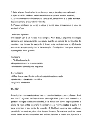 5. Feito a busca é realizada a troca do menor elemento pelo primeiro elemento;
6. Após a troca o processo é realizado novamente para os n-i itens restantes;
7. A cada comparação incrementa a variável mComparations e a cada movimen-
tação incrementa a variável mMoviments;
8. Pausa a contagem de tempo e calcula o tempo gasto armazenando o valor na
variável mTime;


Análise do algoritmo
O Selection Sort é um método muito simples. Além disso, o algoritmo de seleção
apresenta um comportamento espetacular quanto ao número de movimentos de
registros, cujo tempo de execução é linear, esta particularidade é dificilmente
encontrada em outros algoritmos de ordenação. É o algoritmo ideal para arquivos
com registros muito grandes.


Vantagens
- Fácil Implementação
- Pequeno número de movimentações
- Interessante para arquivos pequenos


Desvantagens
- O fato de o arquivo já estar ordenado não influencia em nada
- Ordem de complexidade quadrática
- Algoritmo não estável


ShellSort


Este algoritmo é uma extensão do método Insertion Short proposto por Donald Shell
em 1959. O algoritmo de inserção troca itens adjacentes quando está procurando o
ponto de inserção na sequência destino. Se o menor item estiver na posição mais à
direita no vetor, então o número de comparações e movimentações é igual a n-1
para encontrar o seu ponto de inserção. O ShellSort contorna este problema,
permitindo trocas de registros distantes um do outro. De maneira geral ele passa
várias vezes no vetor dividindo-o em vetores menores, e nestes são aplicados o
 
