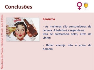 Fonte: Sophia Mind Pesquisa e Inteligência de Mercado – Bolsa de Mulher.

Conclusões
Consumo

- As mulheres são consumidoras de
cerveja. A bebida é a segunda na
lista de preferência delas, atrás do
vinho;
- Beber cerveja não é coisa de
homem.

 