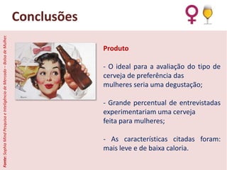 Fonte: Sophia Mind Pesquisa e Inteligência de Mercado – Bolsa de Mulher.

Conclusões
Produto
- O ideal para a avaliação do tipo de
cerveja de preferência das
mulheres seria uma degustação;
- Grande percentual de entrevistadas
experimentariam uma cerveja
feita para mulheres;
- As características citadas foram:
mais leve e de baixa caloria.

 