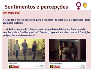Sentimentos e percepções
Fan Page Skol
A Skol foi a marca escolhida para o trabalho de pesquisa e observação pelos
seguintes motivos:
- A Skol tem mudado o foco de suas campanhas publicitárias. O enredo não
envolve mais a “mulher gostosa”. O esforço agora é vincular o nome à “curtição,
amigos, festa, rádio e música”.

 