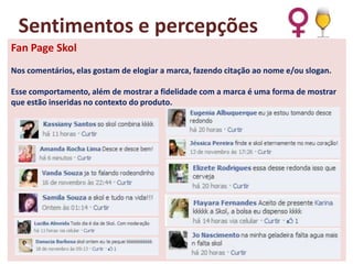 Sentimentos e percepções
Fan Page Skol
Nos comentários, elas gostam de elogiar a marca, fazendo citação ao nome e/ou slogan.

Esse comportamento, além de mostrar a fidelidade com a marca é uma forma de mostrar
que estão inseridas no contexto do produto.

 