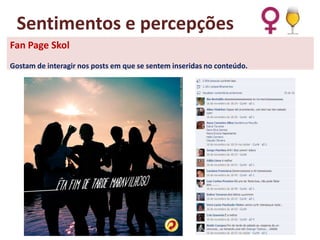 Sentimentos e percepções
Fan Page Skol
Gostam de interagir nos posts em que se sentem inseridas no conteúdo.

 