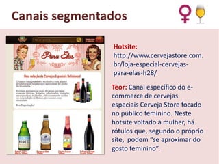 Canais segmentados
Hotsite:
http://www.cervejastore.com.
br/loja-especial-cervejaspara-elas-h28/
Teor: Canal específico do ecommerce de cervejas
especiais Cerveja Store focado
no público feminino. Neste
hotsite voltado à mulher, há
rótulos que, segundo o próprio
site, podem “se aproximar do
gosto feminino”.

 
