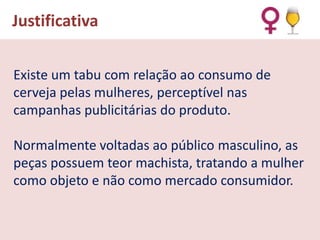 Justificativa
Existe um tabu com relação ao consumo de
cerveja pelas mulheres, perceptível nas
campanhas publicitárias do produto.

Normalmente voltadas ao público masculino, as
peças possuem teor machista, tratando a mulher
como objeto e não como mercado consumidor.

 