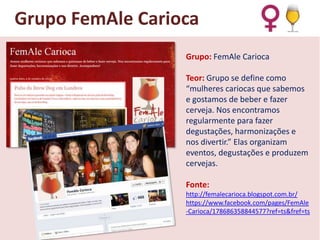 Grupo FemAle Carioca
Grupo: FemAle Carioca

Teor: Grupo se define como
“mulheres cariocas que sabemos
e gostamos de beber e fazer
cerveja. Nos encontramos
regularmente para fazer
degustações, harmonizações e
nos divertir.” Elas organizam
eventos, degustações e produzem
cervejas.
Fonte:
http://femalecarioca.blogspot.com.br/
https://www.facebook.com/pages/FemAle
-Carioca/178686358844577?ref=ts&fref=ts

 