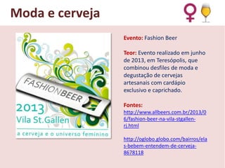 Moda e cerveja
Evento: Fashion Beer
Teor: Evento realizado em junho
de 2013, em Teresópolis, que
combinou desfiles de moda e
degustação de cervejas
artesanais com cardápio
exclusivo e caprichado.
Fontes:
http://www.allbeers.com.br/2013/0
6/fashion-beer-na-vila-stgallenrj.html

http://oglobo.globo.com/bairros/ela
s-bebem-entendem-de-cerveja8678118

 