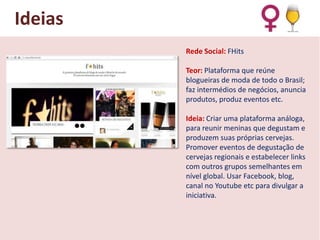 Ideias
Rede Social: FHits
Teor: Plataforma que reúne
blogueiras de moda de todo o Brasil;
faz intermédios de negócios, anuncia
produtos, produz eventos etc.
Ideia: Criar uma plataforma análoga,
para reunir meninas que degustam e
produzem suas próprias cervejas.
Promover eventos de degustação de
cervejas regionais e estabelecer links
com outros grupos semelhantes em
nível global. Usar Facebook, blog,
canal no Youtube etc para divulgar a
iniciativa.

 